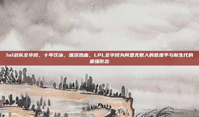 lol战队全华班,十年饮冰,难凉热血,LPL全华班为何是无数人的意难平与新生代的最强形态