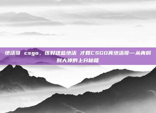 绝活哥 csgo,练好这些绝活 才算CSGO真绝活哥—从青铜到大神的上分秘籍