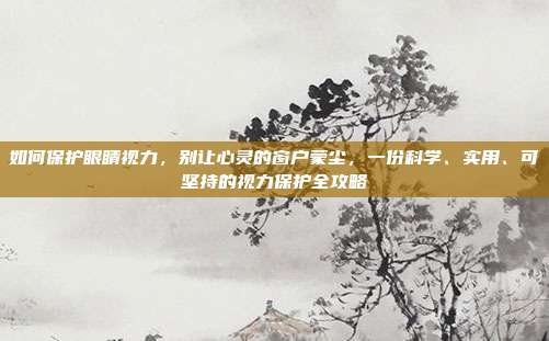 如何保护眼睛视力,别让心灵的窗户蒙尘,一份科学、实用、可坚持的视力保护全攻略