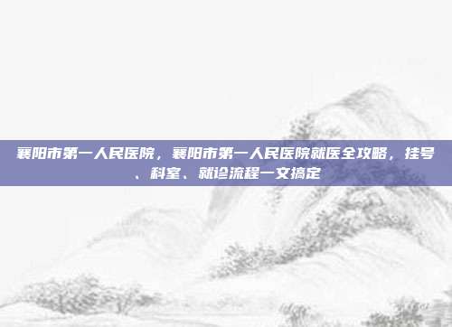 襄阳市第一人民医院,襄阳市第一人民医院就医全攻略,挂号、科室、就诊流程一文搞定
