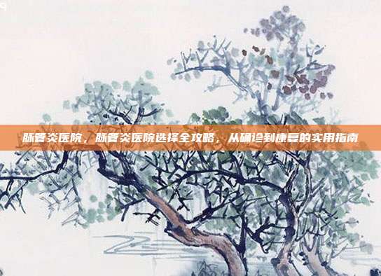 脉管炎医院,脉管炎医院选择全攻略,从确诊到康复的实用指南