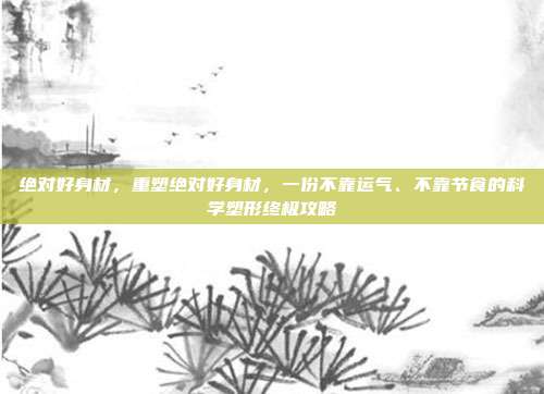 绝对好身材,重塑绝对好身材,一份不靠运气、不靠节食的科学塑形终极攻略