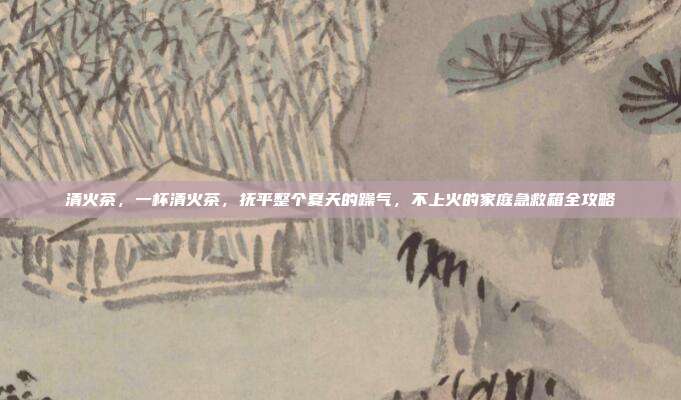 清火茶,一杯清火茶,抚平整个夏天的躁气,不上火的家庭急救箱全攻略