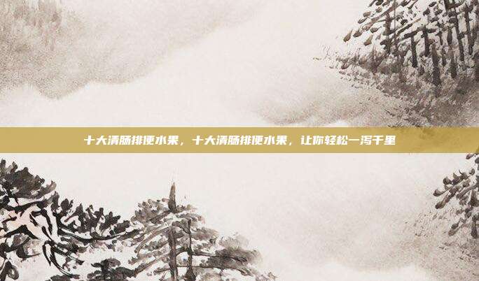 十大清肠排便水果,十大清肠排便水果,让你轻松一泻千里