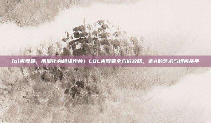 lol克罗莫,后期化身超级炮台!LOL克罗莫全方位攻略,走A的艺术与坦克杀手