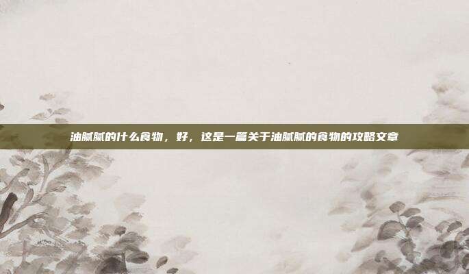 油腻腻的什么食物，好，这是一篇关于油腻腻的食物的攻略文章
