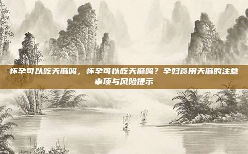 怀孕可以吃天麻吗,怀孕可以吃天麻吗?孕妇食用天麻的注意事项与风险提示