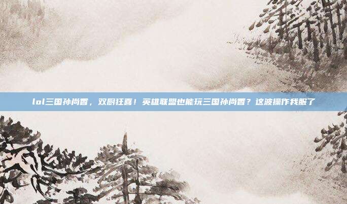 lol三国孙尚香,双厨狂喜!英雄联盟也能玩三国孙尚香?这波操作我服了