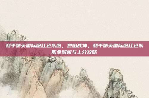 和平精英国际服红色队服,烈焰战神,和平精英国际服红色队服全解析与上分攻略