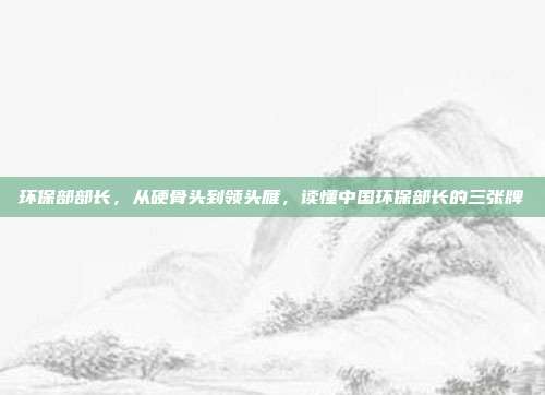 环保部部长,从硬骨头到领头雁,读懂中国环保部长的三张牌