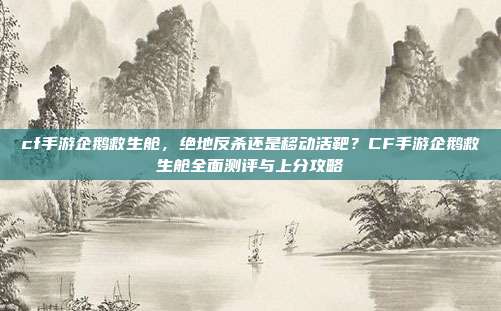 cf手游企鹅救生舱,绝地反杀还是移动活靶?CF手游企鹅救生舱全面测评与上分攻略