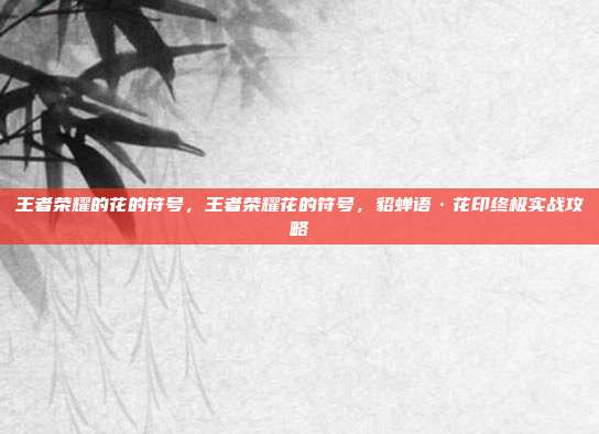 王者荣耀的花的符号，王者荣耀花的符号，貂蝉语·花印终极实战攻略