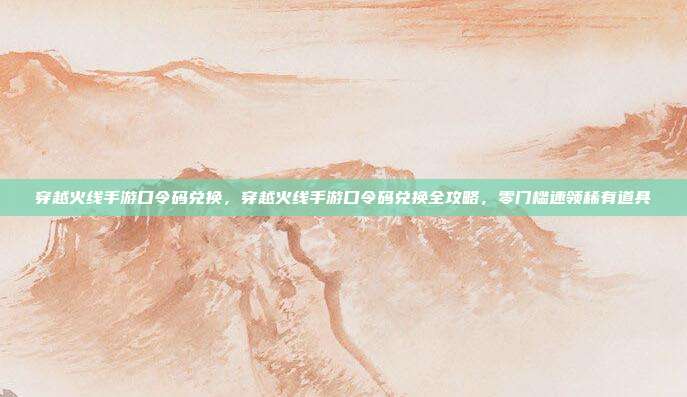 穿越火线手游口令码兑换,穿越火线手游口令码兑换全攻略,零门槛速领稀有道具
