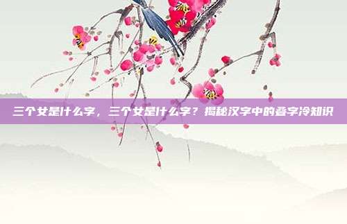 三个女是什么字，三个女是什么字？揭秘汉字中的叠字冷知识