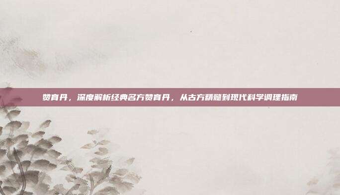 赞育丹,深度解析经典名方赞育丹,从古方精髓到现代科学调理指南