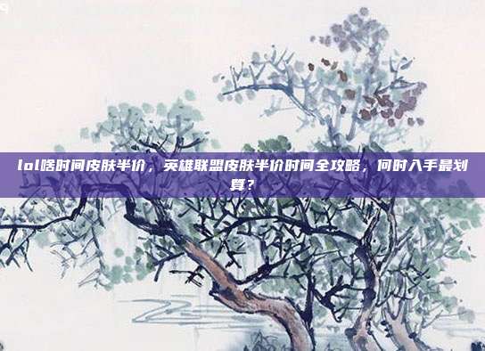 lol啥时间皮肤半价,英雄联盟皮肤半价时间全攻略,何时入手最划算?