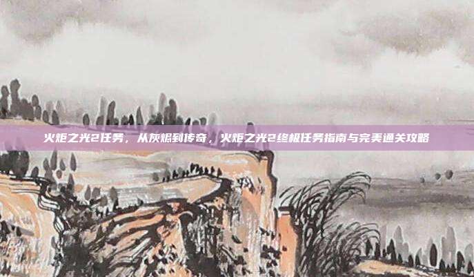 火炬之光2任务，从灰烬到传奇，火炬之光2终极任务指南与完美通关攻略