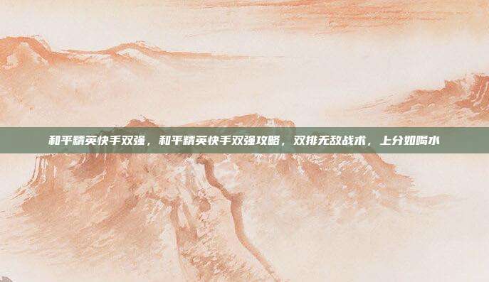 和平精英快手双强,和平精英快手双强攻略,双排无敌战术,上分如喝水