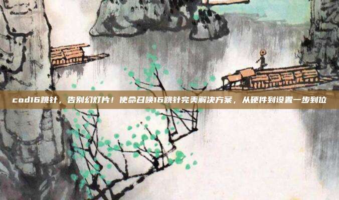 cod16跳针,告别幻灯片!使命召唤16跳针完美解决方案,从硬件到设置一步到位