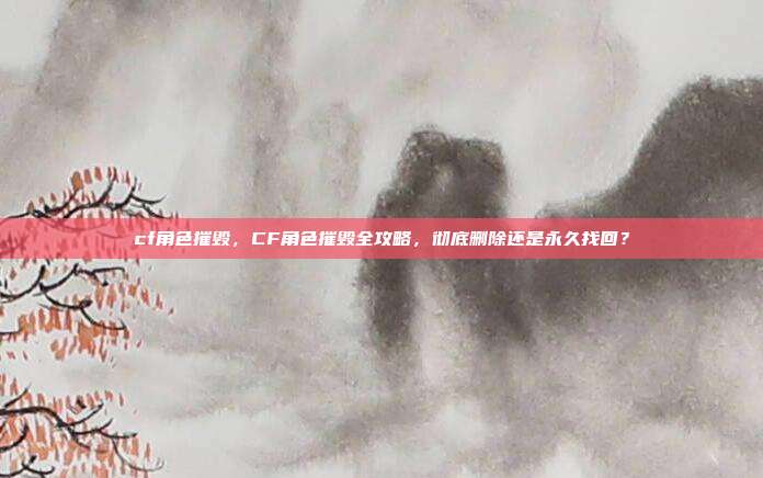 cf角色摧毁,CF角色摧毁全攻略,彻底删除还是永久找回?