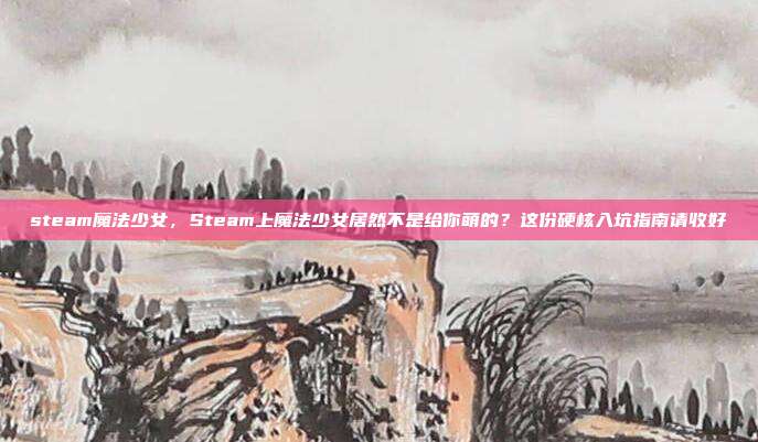 steam魔法少女,Steam上魔法少女居然不是给你萌的?这份硬核入坑指南请收好