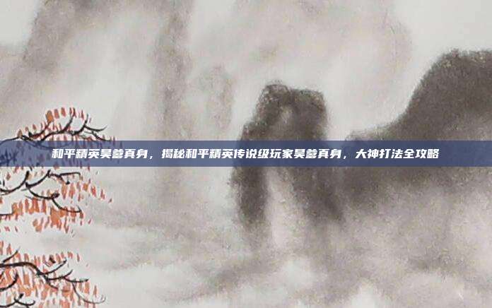 和平精英昊爹真身，揭秘和平精英传说级玩家昊爹真身，大神打法全攻略