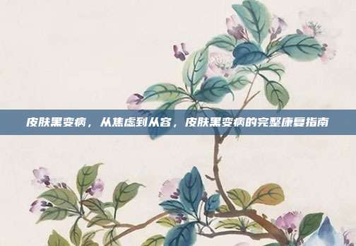 皮肤黑变病,从焦虑到从容,皮肤黑变病的完整康复指南