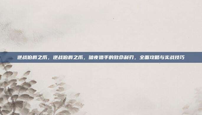 逆战伯爵之爪,逆战伯爵之爪,暗夜猎手的致命利刃,全面攻略与实战技巧