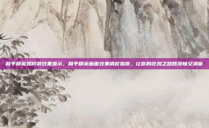 和平精英如何调效果显示，和平精英画面效果调校指南，让你的吃鸡之路既流畅又清晰