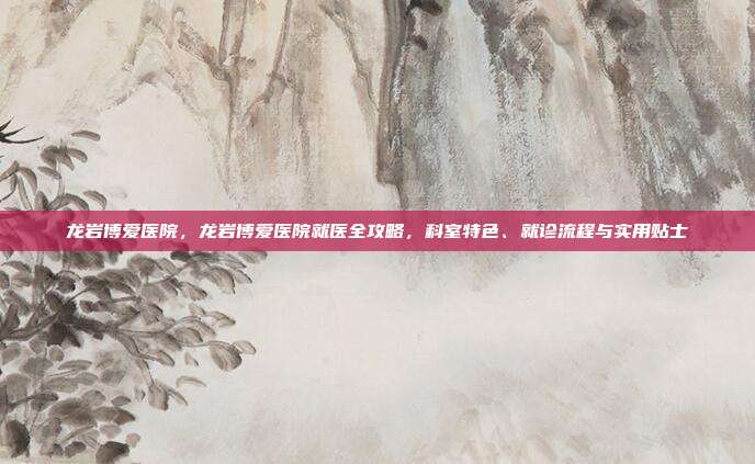 龙岩博爱医院,龙岩博爱医院就医全攻略,科室特色、就诊流程与实用贴士