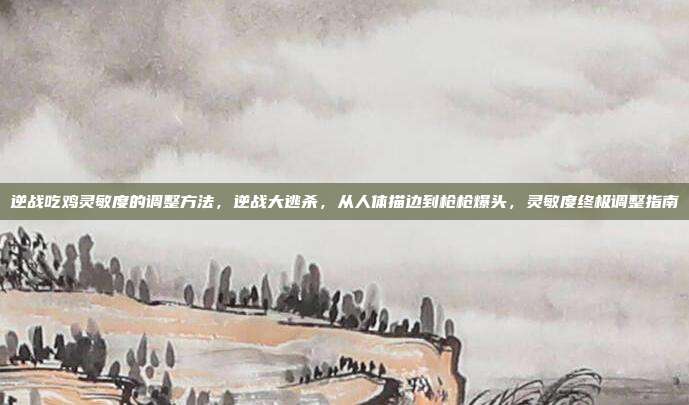 逆战吃鸡灵敏度的调整方法,逆战大逃杀,从人体描边到枪枪爆头,灵敏度终极调整指南