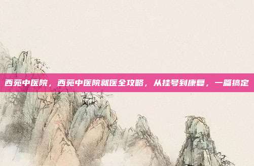 西苑中医院,西苑中医院就医全攻略,从挂号到康复,一篇搞定