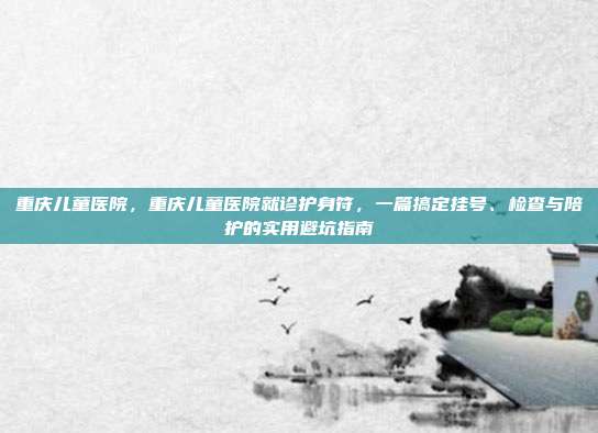 重庆儿童医院，重庆儿童医院就诊护身符，一篇搞定挂号、检查与陪护的实用避坑指南