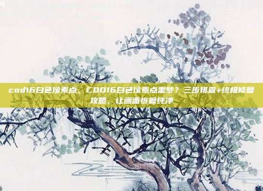 cod16白色像素点,COD16白色像素点噩梦?三步排查+终极修复攻略,让画面恢复纯净