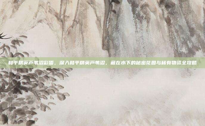 和平精英芦苇沼彩蛋，深入和平精英芦苇沼，藏在水下的秘密花园与稀有物资全攻略