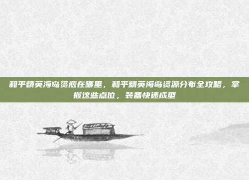 和平精英海岛资源在哪里,和平精英海岛资源分布全攻略,掌握这些点位,装备快速成型