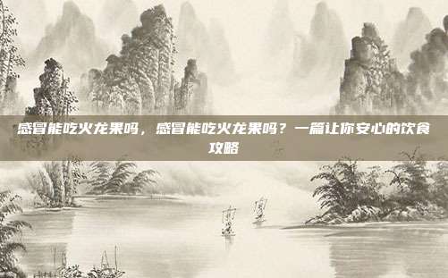 感冒能吃火龙果吗,感冒能吃火龙果吗?一篇让你安心的饮食攻略