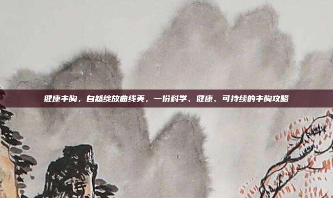 健康丰胸,自然绽放曲线美,一份科学、健康、可持续的丰胸攻略