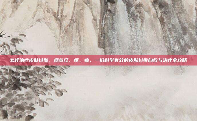 怎样治疗皮肤过敏,拯救红、痒、痛,一份科学有效的皮肤过敏自救与治疗全攻略