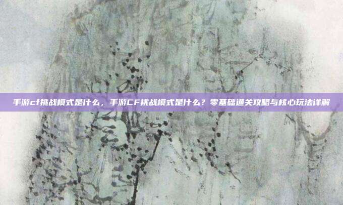 手游cf挑战模式是什么，手游CF挑战模式是什么？零基础通关攻略与核心玩法详解