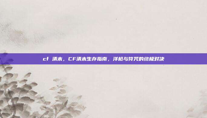 cf 清末,CF清末生存指南,洋枪与符咒的终极对决