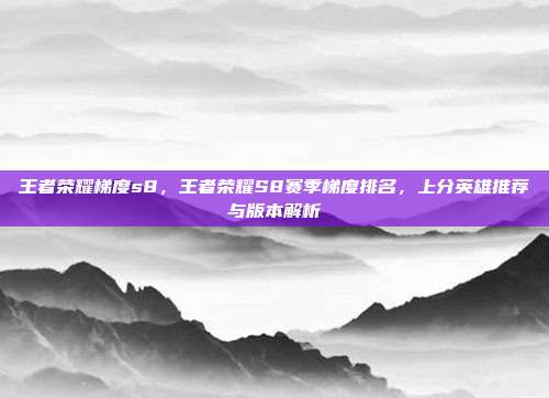 王者荣耀梯度s8，王者荣耀S8赛季梯度排名，上分英雄推荐与版本解析