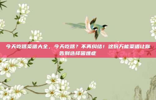 今天吃啥菜谱大全,今天吃啥?不再纠结!这份万能菜谱让你告别选择困难症