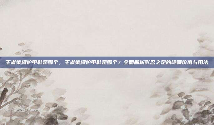 王者荣耀护甲鞋是哪个,王者荣耀护甲鞋是哪个?全面解析影忍之足的隐藏价值与用法