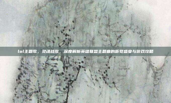lol主题歌,灵魂战歌,深度解析英雄联盟主题曲的听觉盛宴与游戏攻略