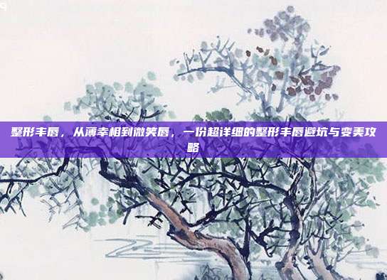 整形丰唇,从薄幸相到微笑唇,一份超详细的整形丰唇避坑与变美攻略