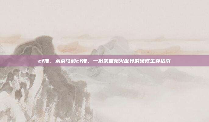 cf佬,从菜鸟到cf佬,一份来自枪火世界的硬核生存指南