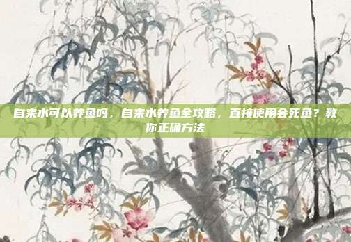 自来水可以养鱼吗,自来水养鱼全攻略,直接使用会死鱼?教你正确方法