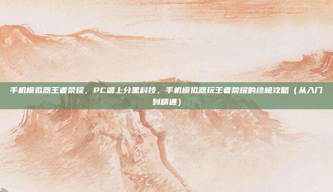 手机模拟器王者荣耀,PC端上分黑科技,手机模拟器玩王者荣耀的终极攻略(从入门到精通)