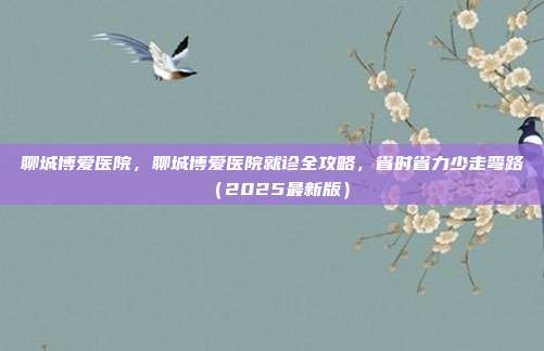聊城博爱医院,聊城博爱医院就诊全攻略,省时省力少走弯路(2025最新版)